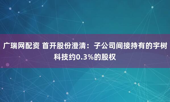 广瑞网配资 首开股份澄清：子公司间接持有的宇树科技约0.3%的股权