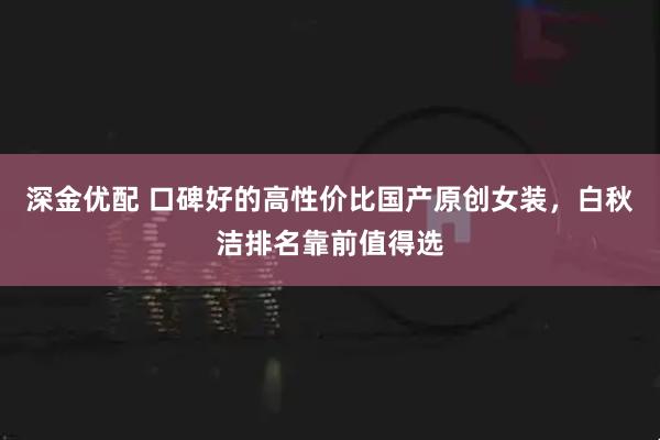 深金优配 口碑好的高性价比国产原创女装，白秋洁排名靠前值得选