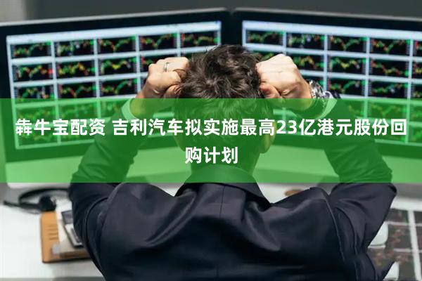 犇牛宝配资 吉利汽车拟实施最高23亿港元股份回购计划