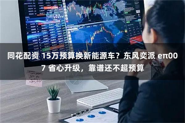 同花配资 15万预算换新能源车？东风奕派 eπ007 省心升级，靠谱还不超预算