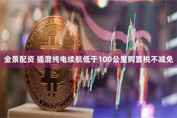金景配资 插混纯电续航低于100公里购置税不减免