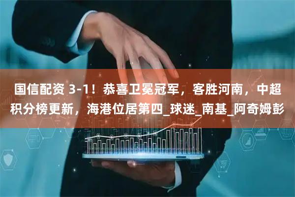 国信配资 3-1！恭喜卫冕冠军，客胜河南，中超积分榜更新，海港位居第四_球迷_南基_阿奇姆彭