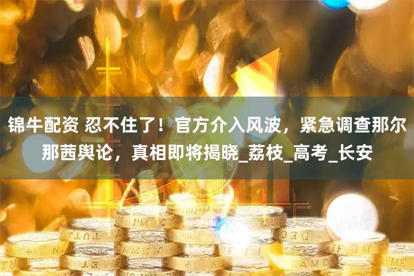 锦牛配资 忍不住了！官方介入风波，紧急调查那尔那茜舆论，真相即将揭晓_荔枝_高考_长安