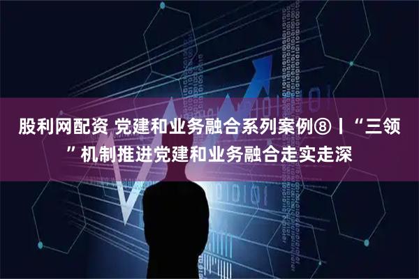 股利网配资 党建和业务融合系列案例⑧丨“三领”机制推进党建和业务融合走实走深