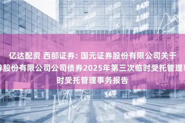 亿达配资 西部证券: 国元证券股份有限公司关于西部证券股份有限公司公司债券2025年第三次临时受托管理事务报告
