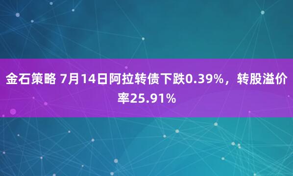 金石策略 7月14日阿拉转债下跌0.39%，转股溢价率25.91%