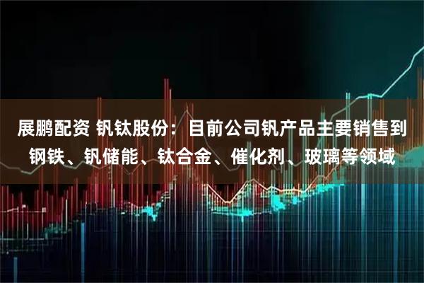 展鹏配资 钒钛股份：目前公司钒产品主要销售到钢铁、钒储能、钛合金、催化剂、玻璃等领域