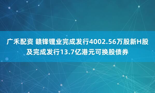 广禾配资 赣锋锂业完成发行4002.56万股新H股及完成发行13.7亿港元可换股债券