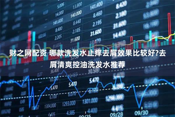 财之网配资 哪款洗发水止痒去屑效果比较好?去屑清爽控油洗发水推荐