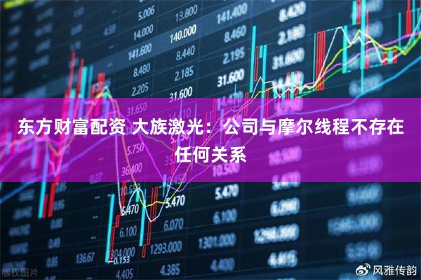 东方财富配资 大族激光：公司与摩尔线程不存在任何关系