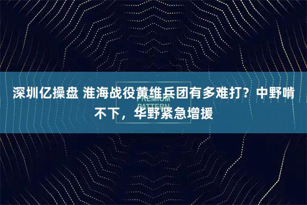 深圳亿操盘 淮海战役黄维兵团有多难打?中野啃不下,华野紧急增援