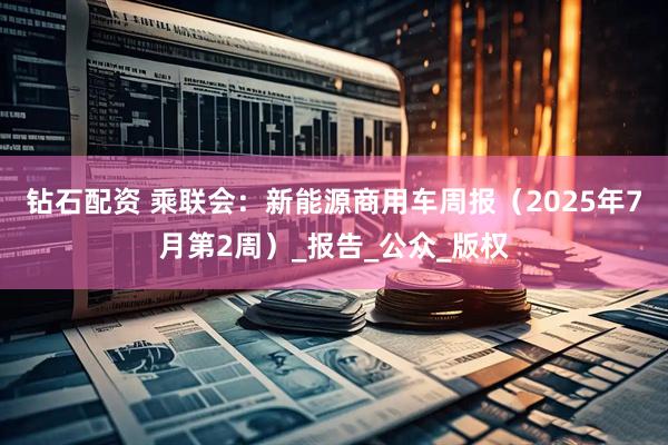 钻石配资 乘联会：新能源商用车周报（2025年7月第2周）_报告_公众_版权