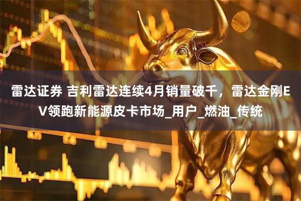 雷达证券 吉利雷达连续4月销量破千，雷达金刚EV领跑新能源皮卡市场_用户_燃油_传统