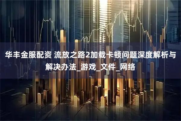 华丰金服配资 流放之路2加载卡顿问题深度解析与解决办法_游戏_文件_网络