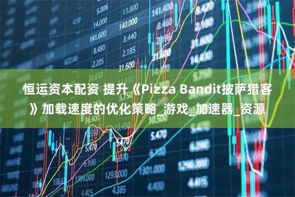 恒运资本配资 提升《Pizza Bandit披萨猎客》加载速度的优化策略_游戏_加速器_资源
