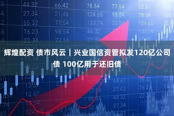 辉煌配资 债市风云｜兴业国信资管拟发120亿公司债 100亿用于还旧债