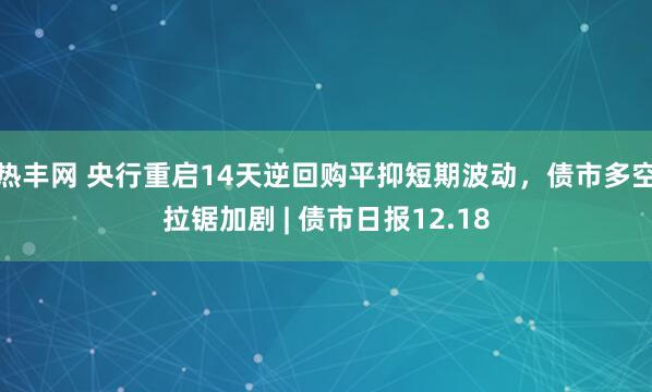 热丰网 央行重启14天逆回购平抑短期波动,债市多空拉锯加剧 | 债市日报12.18