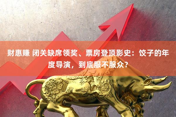 财惠赚 闭关缺席领奖、票房登顶影史：饺子的年度导演，到底服不服众？