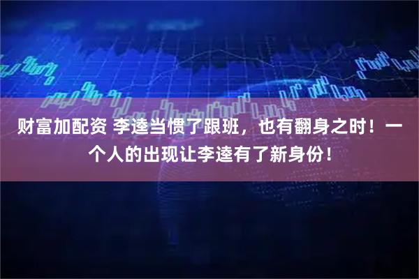 财富加配资 李逵当惯了跟班，也有翻身之时！一个人的出现让李逵有了新身份！