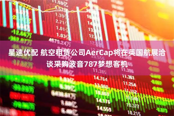 星速优配 航空租赁公司AerCap将在英国航展洽谈采购波音787梦想客机