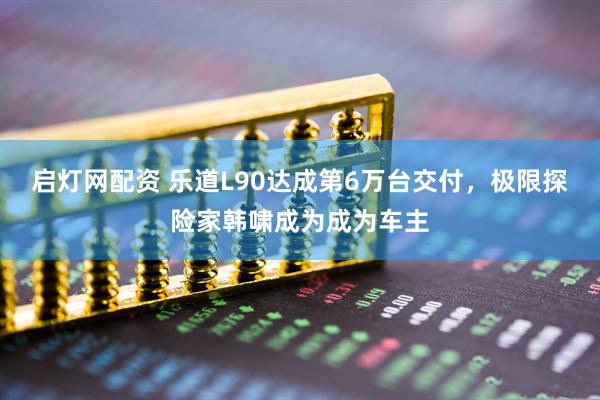 启灯网配资 乐道L90达成第6万台交付，极限探险家韩啸成为成为车主